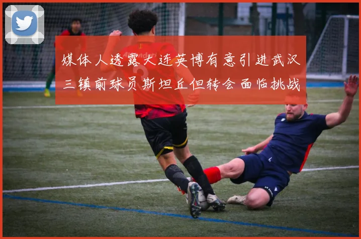 媒体人透露大连英博有意引进武汉三镇前球员斯坦丘但转会面临挑战